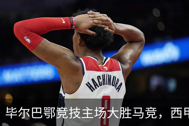 毕尔巴鄂竞技主场大胜马竞，西甲积分榜新变化